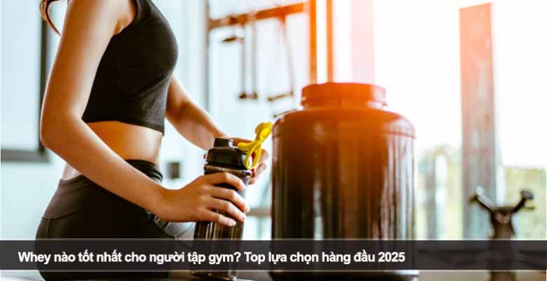 Whey nào tốt nhất cho người tập gym? Top lựa chọn hàng đầu 2025